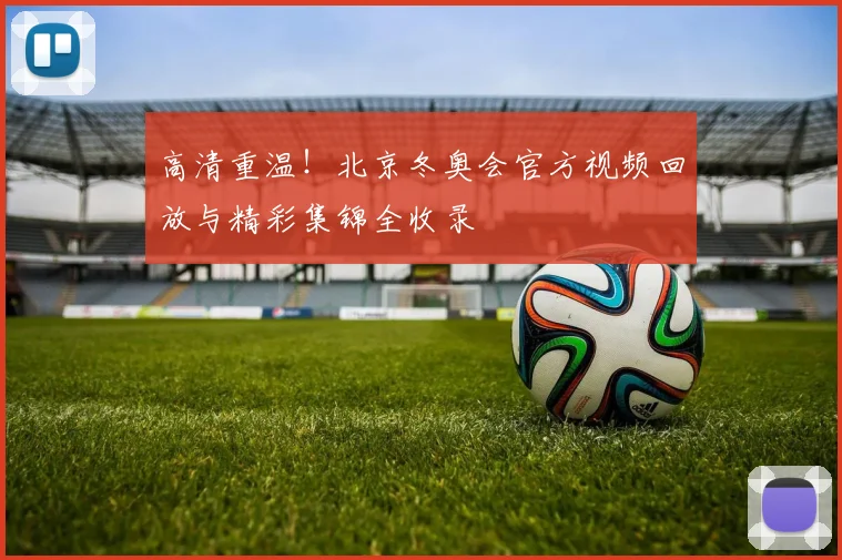 高清重温！北京冬奥会官方视频回放与精彩集锦全收录