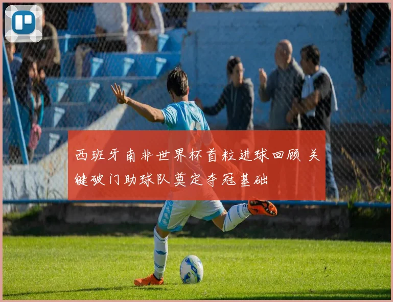 西班牙南非世界杯首粒进球回顾 关键破门助球队奠定夺冠基础