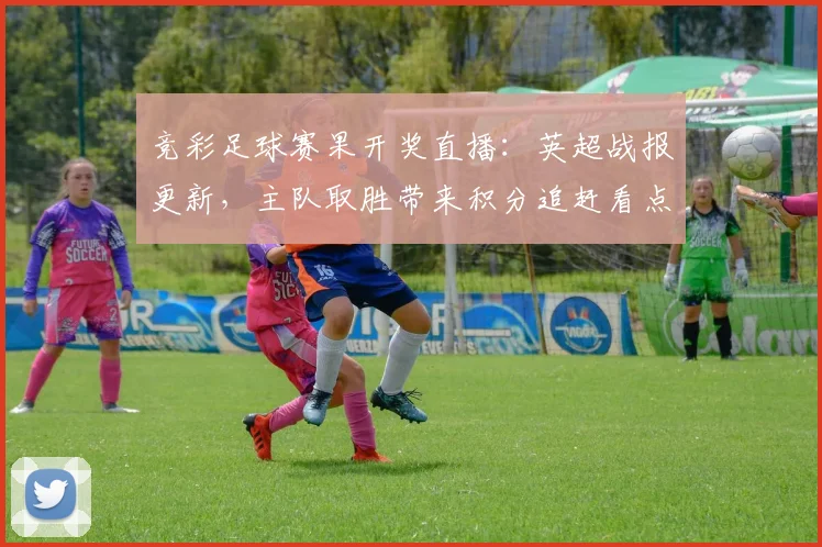 竞彩足球赛果开奖直播:英超战报更新,主队取胜带来积分追赶看点